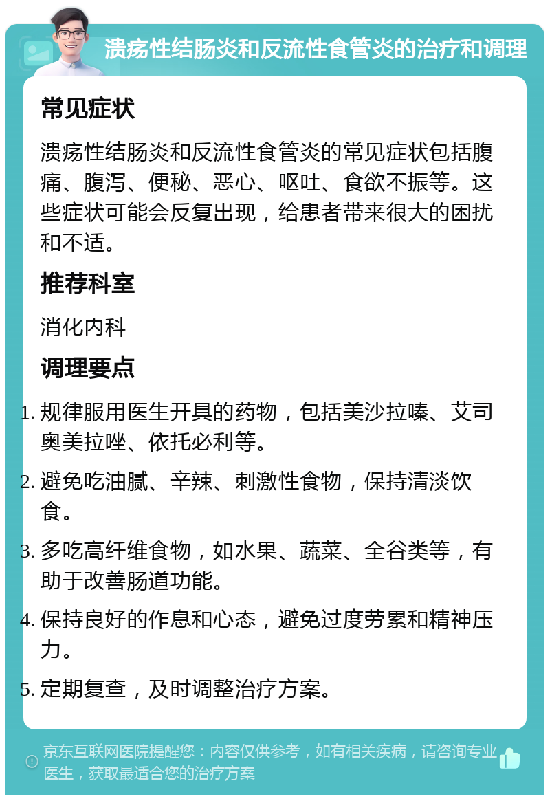 溃疡性结肠炎和反流性食管炎的治疗和调理 常见症状 溃疡性结肠炎和反流性食管炎的常见症状包括腹痛、腹泻、便秘、恶心、呕吐、食欲不振等。这些症状可能会反复出现，给患者带来很大的困扰和不适。 推荐科室 消化内科 调理要点 规律服用医生开具的药物，包括美沙拉嗪、艾司奥美拉唑、依托必利等。 避免吃油腻、辛辣、刺激性食物，保持清淡饮食。 多吃高纤维食物，如水果、蔬菜、全谷类等，有助于改善肠道功能。 保持良好的作息和心态，避免过度劳累和精神压力。 定期复查，及时调整治疗方案。