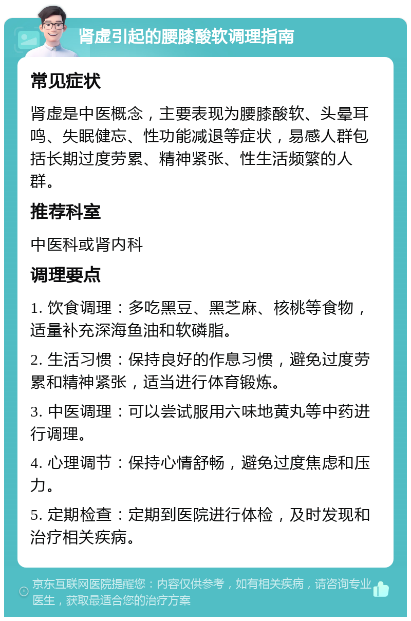 肾虚引起的腰膝酸软调理指南 常见症状 肾虚是中医概念，主要表现为腰膝酸软、头晕耳鸣、失眠健忘、性功能减退等症状，易感人群包括长期过度劳累、精神紧张、性生活频繁的人群。 推荐科室 中医科或肾内科 调理要点 1. 饮食调理：多吃黑豆、黑芝麻、核桃等食物，适量补充深海鱼油和软磷脂。 2. 生活习惯：保持良好的作息习惯，避免过度劳累和精神紧张，适当进行体育锻炼。 3. 中医调理：可以尝试服用六味地黄丸等中药进行调理。 4. 心理调节：保持心情舒畅，避免过度焦虑和压力。 5. 定期检查：定期到医院进行体检，及时发现和治疗相关疾病。