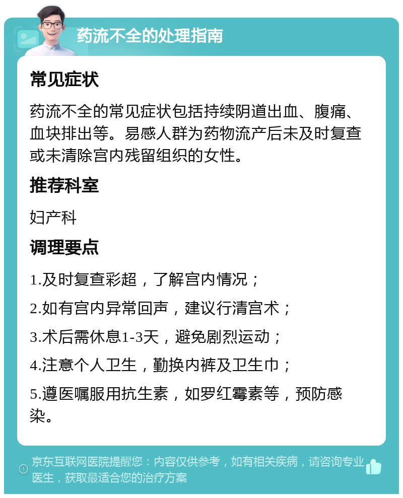 药流不全的处理指南 常见症状 药流不全的常见症状包括持续阴道出血、腹痛、血块排出等。易感人群为药物流产后未及时复查或未清除宫内残留组织的女性。 推荐科室 妇产科 调理要点 1.及时复查彩超，了解宫内情况； 2.如有宫内异常回声，建议行清宫术； 3.术后需休息1-3天，避免剧烈运动； 4.注意个人卫生，勤换内裤及卫生巾； 5.遵医嘱服用抗生素，如罗红霉素等，预防感染。