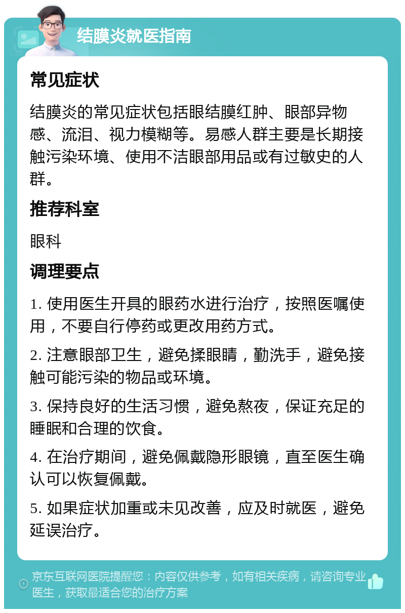 结膜炎就医指南 常见症状 结膜炎的常见症状包括眼结膜红肿、眼部异物感、流泪、视力模糊等。易感人群主要是长期接触污染环境、使用不洁眼部用品或有过敏史的人群。 推荐科室 眼科 调理要点 1. 使用医生开具的眼药水进行治疗，按照医嘱使用，不要自行停药或更改用药方式。 2. 注意眼部卫生，避免揉眼睛，勤洗手，避免接触可能污染的物品或环境。 3. 保持良好的生活习惯，避免熬夜，保证充足的睡眠和合理的饮食。 4. 在治疗期间，避免佩戴隐形眼镜，直至医生确认可以恢复佩戴。 5. 如果症状加重或未见改善，应及时就医，避免延误治疗。