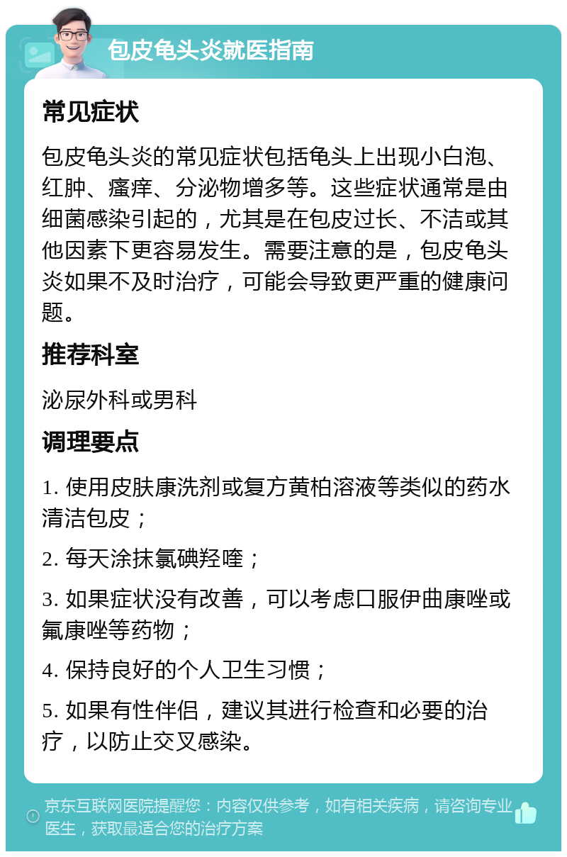 包皮龟头炎就医指南 常见症状 包皮龟头炎的常见症状包括龟头上出现小白泡、红肿、瘙痒、分泌物增多等。这些症状通常是由细菌感染引起的，尤其是在包皮过长、不洁或其他因素下更容易发生。需要注意的是，包皮龟头炎如果不及时治疗，可能会导致更严重的健康问题。 推荐科室 泌尿外科或男科 调理要点 1. 使用皮肤康洗剂或复方黄柏溶液等类似的药水清洁包皮； 2. 每天涂抹氯碘羟喹； 3. 如果症状没有改善，可以考虑口服伊曲康唑或氟康唑等药物； 4. 保持良好的个人卫生习惯； 5. 如果有性伴侣，建议其进行检查和必要的治疗，以防止交叉感染。