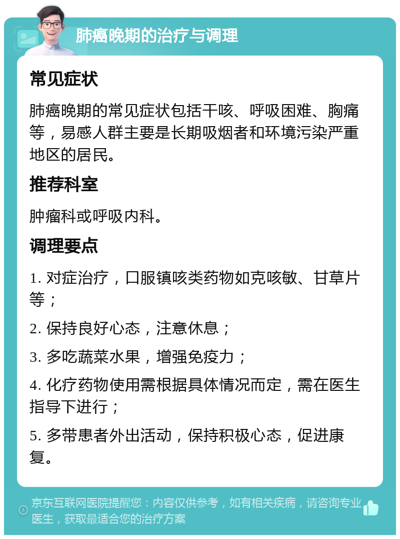 肺癌晚期的治疗与调理 常见症状 肺癌晚期的常见症状包括干咳、呼吸困难、胸痛等，易感人群主要是长期吸烟者和环境污染严重地区的居民。 推荐科室 肿瘤科或呼吸内科。 调理要点 1. 对症治疗，口服镇咳类药物如克咳敏、甘草片等； 2. 保持良好心态，注意休息； 3. 多吃蔬菜水果，增强免疫力； 4. 化疗药物使用需根据具体情况而定，需在医生指导下进行； 5. 多带患者外出活动，保持积极心态，促进康复。