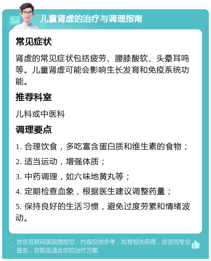 儿童肾虚的治疗与调理指南 常见症状 肾虚的常见症状包括疲劳、腰膝酸软、头晕耳鸣等。儿童肾虚可能会影响生长发育和免疫系统功能。 推荐科室 儿科或中医科 调理要点 1. 合理饮食，多吃富含蛋白质和维生素的食物； 2. 适当运动，增强体质； 3. 中药调理，如六味地黄丸等； 4. 定期检查血象，根据医生建议调整药量； 5. 保持良好的生活习惯，避免过度劳累和情绪波动。