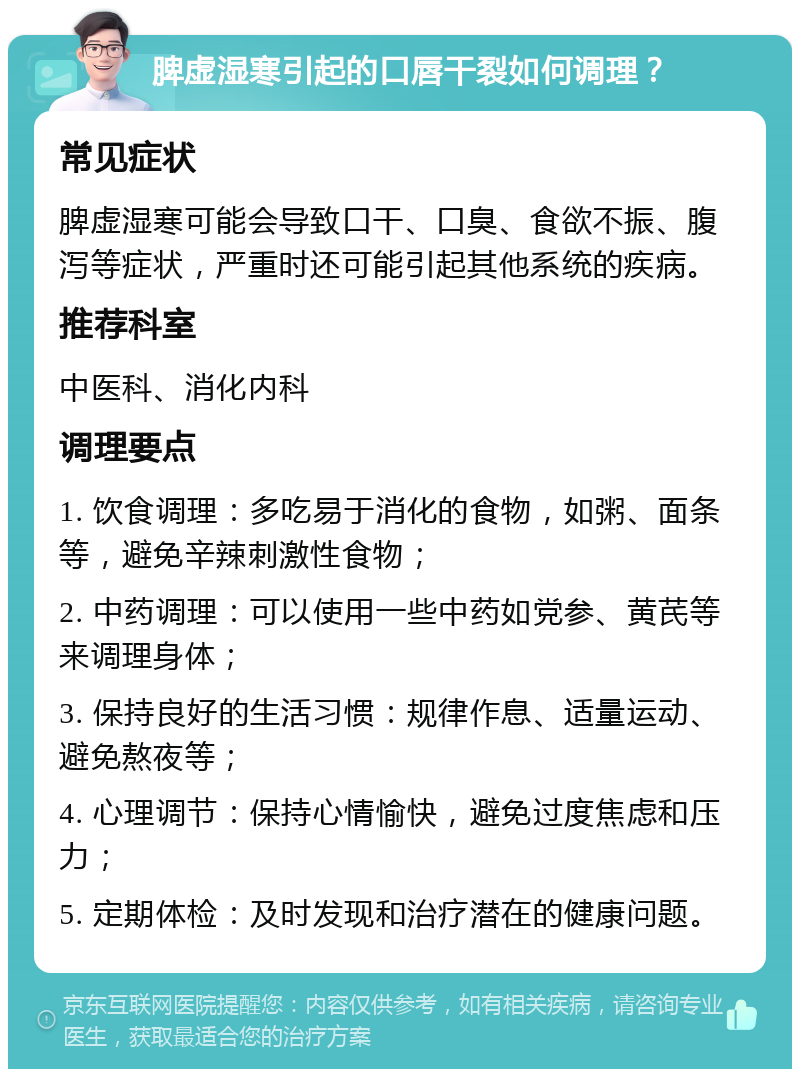 脾虚湿寒引起的口唇干裂如何调理？ 常见症状 脾虚湿寒可能会导致口干、口臭、食欲不振、腹泻等症状，严重时还可能引起其他系统的疾病。 推荐科室 中医科、消化内科 调理要点 1. 饮食调理：多吃易于消化的食物，如粥、面条等，避免辛辣刺激性食物； 2. 中药调理：可以使用一些中药如党参、黄芪等来调理身体； 3. 保持良好的生活习惯：规律作息、适量运动、避免熬夜等； 4. 心理调节：保持心情愉快，避免过度焦虑和压力； 5. 定期体检：及时发现和治疗潜在的健康问题。