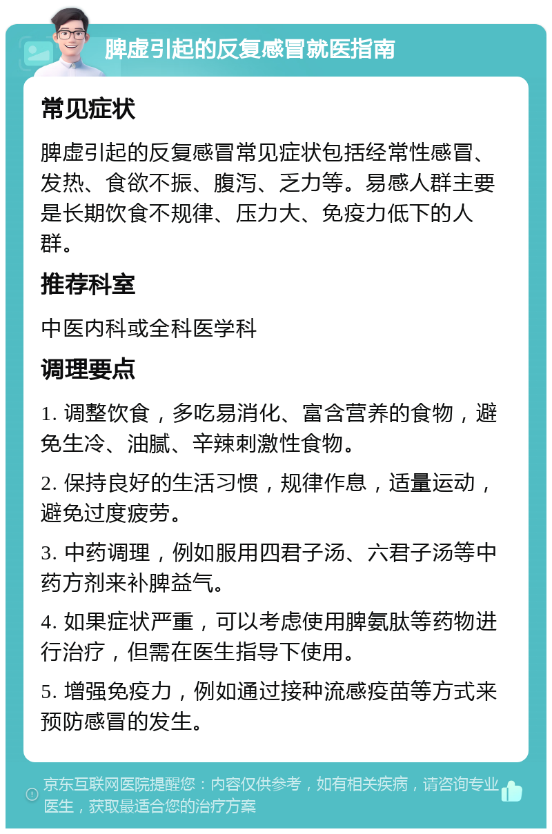 脾虚引起的反复感冒就医指南 常见症状 脾虚引起的反复感冒常见症状包括经常性感冒、发热、食欲不振、腹泻、乏力等。易感人群主要是长期饮食不规律、压力大、免疫力低下的人群。 推荐科室 中医内科或全科医学科 调理要点 1. 调整饮食，多吃易消化、富含营养的食物，避免生冷、油腻、辛辣刺激性食物。 2. 保持良好的生活习惯，规律作息，适量运动，避免过度疲劳。 3. 中药调理，例如服用四君子汤、六君子汤等中药方剂来补脾益气。 4. 如果症状严重，可以考虑使用脾氨肽等药物进行治疗，但需在医生指导下使用。 5. 增强免疫力，例如通过接种流感疫苗等方式来预防感冒的发生。