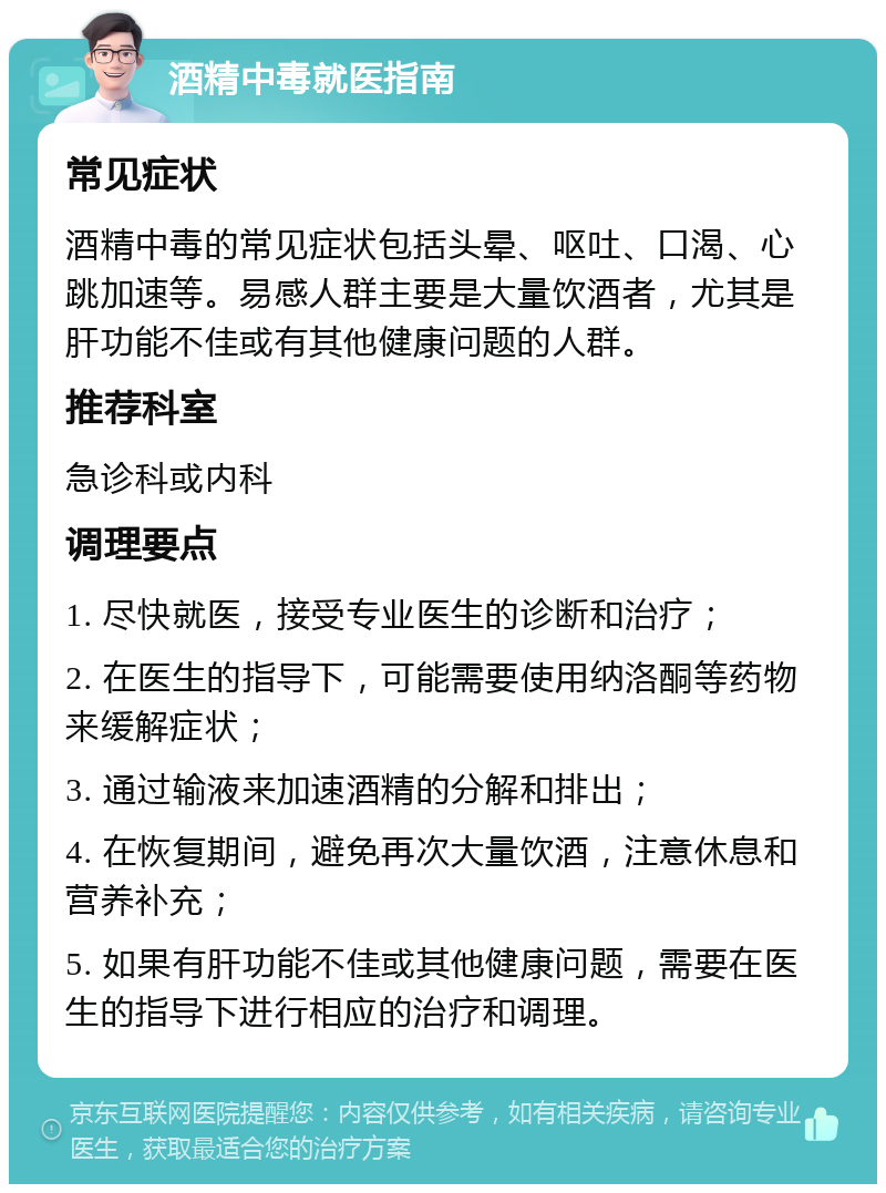 酒精中毒就医指南 常见症状 酒精中毒的常见症状包括头晕、呕吐、口渴、心跳加速等。易感人群主要是大量饮酒者，尤其是肝功能不佳或有其他健康问题的人群。 推荐科室 急诊科或内科 调理要点 1. 尽快就医，接受专业医生的诊断和治疗； 2. 在医生的指导下，可能需要使用纳洛酮等药物来缓解症状； 3. 通过输液来加速酒精的分解和排出； 4. 在恢复期间，避免再次大量饮酒，注意休息和营养补充； 5. 如果有肝功能不佳或其他健康问题，需要在医生的指导下进行相应的治疗和调理。