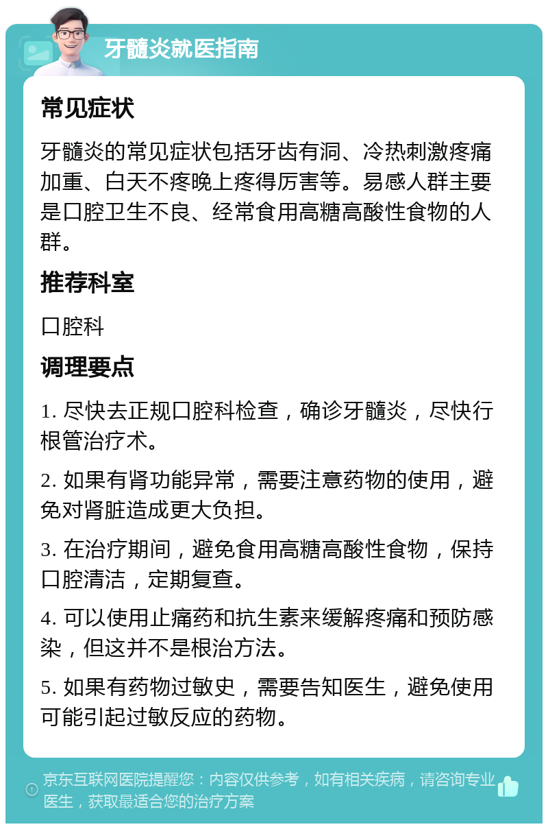 牙髓炎就医指南 常见症状 牙髓炎的常见症状包括牙齿有洞、冷热刺激疼痛加重、白天不疼晚上疼得厉害等。易感人群主要是口腔卫生不良、经常食用高糖高酸性食物的人群。 推荐科室 口腔科 调理要点 1. 尽快去正规口腔科检查，确诊牙髓炎，尽快行根管治疗术。 2. 如果有肾功能异常，需要注意药物的使用，避免对肾脏造成更大负担。 3. 在治疗期间，避免食用高糖高酸性食物，保持口腔清洁，定期复查。 4. 可以使用止痛药和抗生素来缓解疼痛和预防感染，但这并不是根治方法。 5. 如果有药物过敏史，需要告知医生，避免使用可能引起过敏反应的药物。