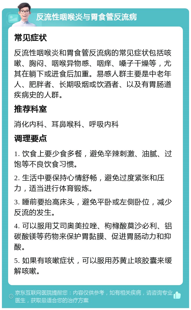 反流性咽喉炎与胃食管反流病 常见症状 反流性咽喉炎和胃食管反流病的常见症状包括咳嗽、胸闷、咽喉异物感、咽痒、嗓子干燥等，尤其在躺下或进食后加重。易感人群主要是中老年人、肥胖者、长期吸烟或饮酒者、以及有胃肠道疾病史的人群。 推荐科室 消化内科、耳鼻喉科、呼吸内科 调理要点 1. 饮食上要少食多餐，避免辛辣刺激、油腻、过饱等不良饮食习惯。 2. 生活中要保持心情舒畅，避免过度紧张和压力，适当进行体育锻炼。 3. 睡前要抬高床头，避免平卧或左侧卧位，减少反流的发生。 4. 可以服用艾司奥美拉唑、枸橼酸莫沙必利、铝碳酸镁等药物来保护胃黏膜、促进胃肠动力和抑酸。 5. 如果有咳嗽症状，可以服用苏黄止咳胶囊来缓解咳嗽。