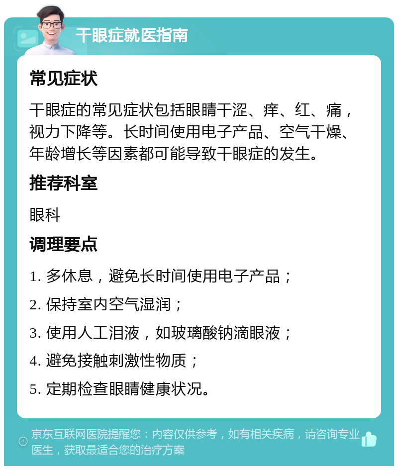 干眼症就医指南 常见症状 干眼症的常见症状包括眼睛干涩、痒、红、痛，视力下降等。长时间使用电子产品、空气干燥、年龄增长等因素都可能导致干眼症的发生。 推荐科室 眼科 调理要点 1. 多休息，避免长时间使用电子产品； 2. 保持室内空气湿润； 3. 使用人工泪液，如玻璃酸钠滴眼液； 4. 避免接触刺激性物质； 5. 定期检查眼睛健康状况。