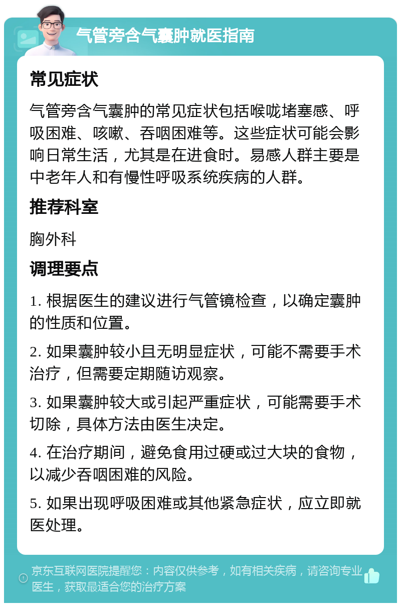 气管旁含气囊肿就医指南 常见症状 气管旁含气囊肿的常见症状包括喉咙堵塞感、呼吸困难、咳嗽、吞咽困难等。这些症状可能会影响日常生活，尤其是在进食时。易感人群主要是中老年人和有慢性呼吸系统疾病的人群。 推荐科室 胸外科 调理要点 1. 根据医生的建议进行气管镜检查，以确定囊肿的性质和位置。 2. 如果囊肿较小且无明显症状，可能不需要手术治疗，但需要定期随访观察。 3. 如果囊肿较大或引起严重症状，可能需要手术切除，具体方法由医生决定。 4. 在治疗期间，避免食用过硬或过大块的食物，以减少吞咽困难的风险。 5. 如果出现呼吸困难或其他紧急症状，应立即就医处理。