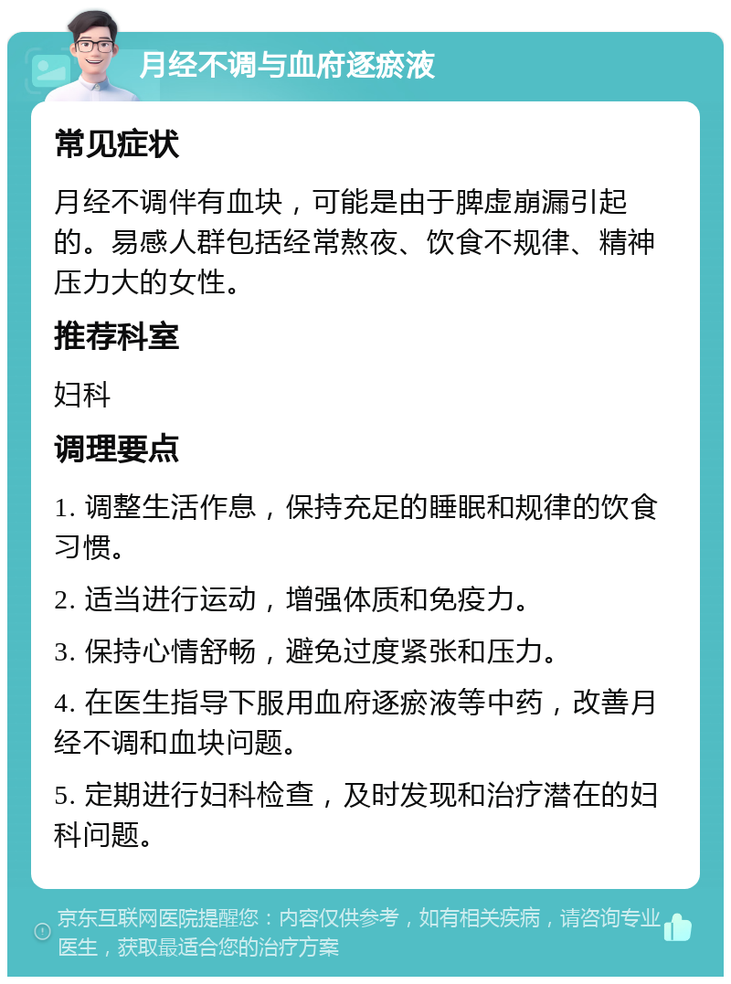 月经不调与血府逐瘀液 常见症状 月经不调伴有血块，可能是由于脾虚崩漏引起的。易感人群包括经常熬夜、饮食不规律、精神压力大的女性。 推荐科室 妇科 调理要点 1. 调整生活作息，保持充足的睡眠和规律的饮食习惯。 2. 适当进行运动，增强体质和免疫力。 3. 保持心情舒畅，避免过度紧张和压力。 4. 在医生指导下服用血府逐瘀液等中药，改善月经不调和血块问题。 5. 定期进行妇科检查，及时发现和治疗潜在的妇科问题。