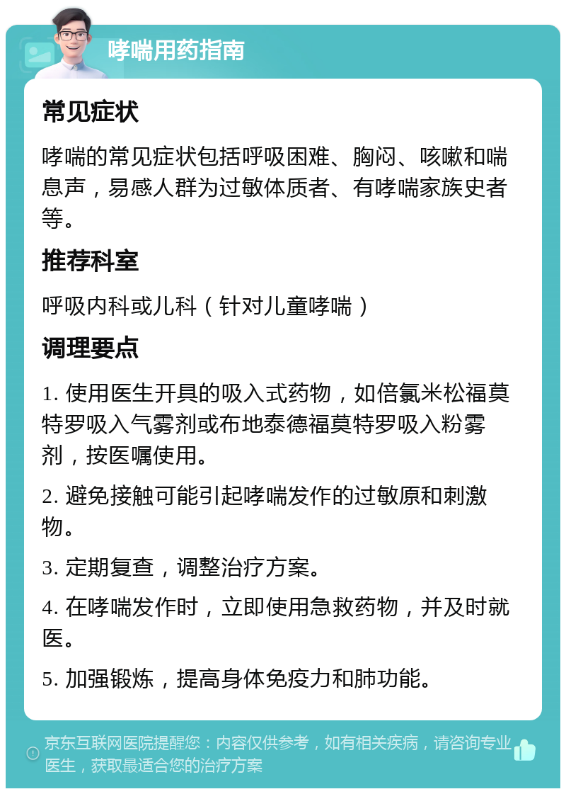 哮喘用药指南 常见症状 哮喘的常见症状包括呼吸困难、胸闷、咳嗽和喘息声，易感人群为过敏体质者、有哮喘家族史者等。 推荐科室 呼吸内科或儿科（针对儿童哮喘） 调理要点 1. 使用医生开具的吸入式药物，如倍氯米松福莫特罗吸入气雾剂或布地泰德福莫特罗吸入粉雾剂，按医嘱使用。 2. 避免接触可能引起哮喘发作的过敏原和刺激物。 3. 定期复查，调整治疗方案。 4. 在哮喘发作时，立即使用急救药物，并及时就医。 5. 加强锻炼，提高身体免疫力和肺功能。