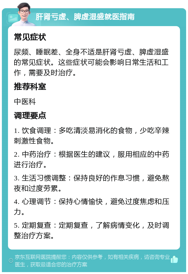 肝肾亏虚、脾虚湿盛就医指南 常见症状 尿频、睡眠差、全身不适是肝肾亏虚、脾虚湿盛的常见症状。这些症状可能会影响日常生活和工作，需要及时治疗。 推荐科室 中医科 调理要点 1. 饮食调理：多吃清淡易消化的食物，少吃辛辣刺激性食物。 2. 中药治疗：根据医生的建议，服用相应的中药进行治疗。 3. 生活习惯调整：保持良好的作息习惯，避免熬夜和过度劳累。 4. 心理调节：保持心情愉快，避免过度焦虑和压力。 5. 定期复查：定期复查，了解病情变化，及时调整治疗方案。