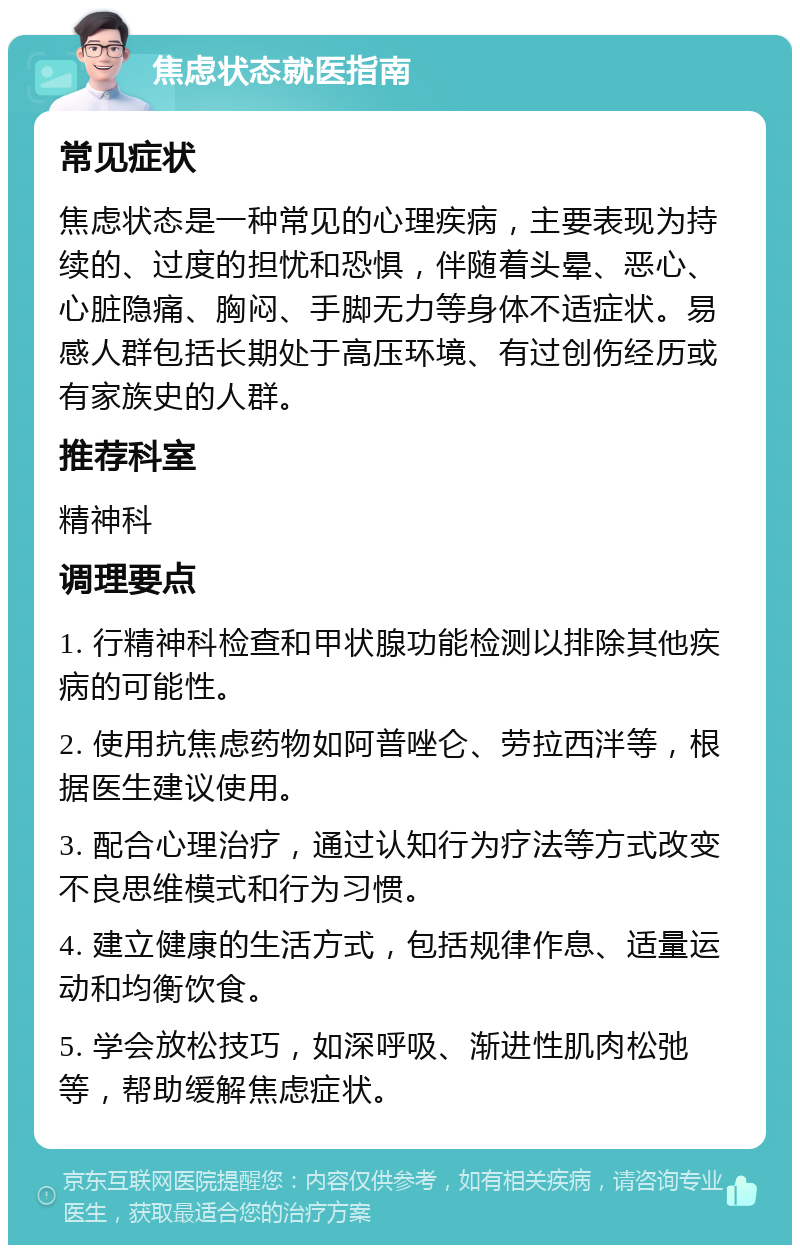 焦虑状态就医指南 常见症状 焦虑状态是一种常见的心理疾病，主要表现为持续的、过度的担忧和恐惧，伴随着头晕、恶心、心脏隐痛、胸闷、手脚无力等身体不适症状。易感人群包括长期处于高压环境、有过创伤经历或有家族史的人群。 推荐科室 精神科 调理要点 1. 行精神科检查和甲状腺功能检测以排除其他疾病的可能性。 2. 使用抗焦虑药物如阿普唑仑、劳拉西泮等，根据医生建议使用。 3. 配合心理治疗，通过认知行为疗法等方式改变不良思维模式和行为习惯。 4. 建立健康的生活方式，包括规律作息、适量运动和均衡饮食。 5. 学会放松技巧，如深呼吸、渐进性肌肉松弛等，帮助缓解焦虑症状。