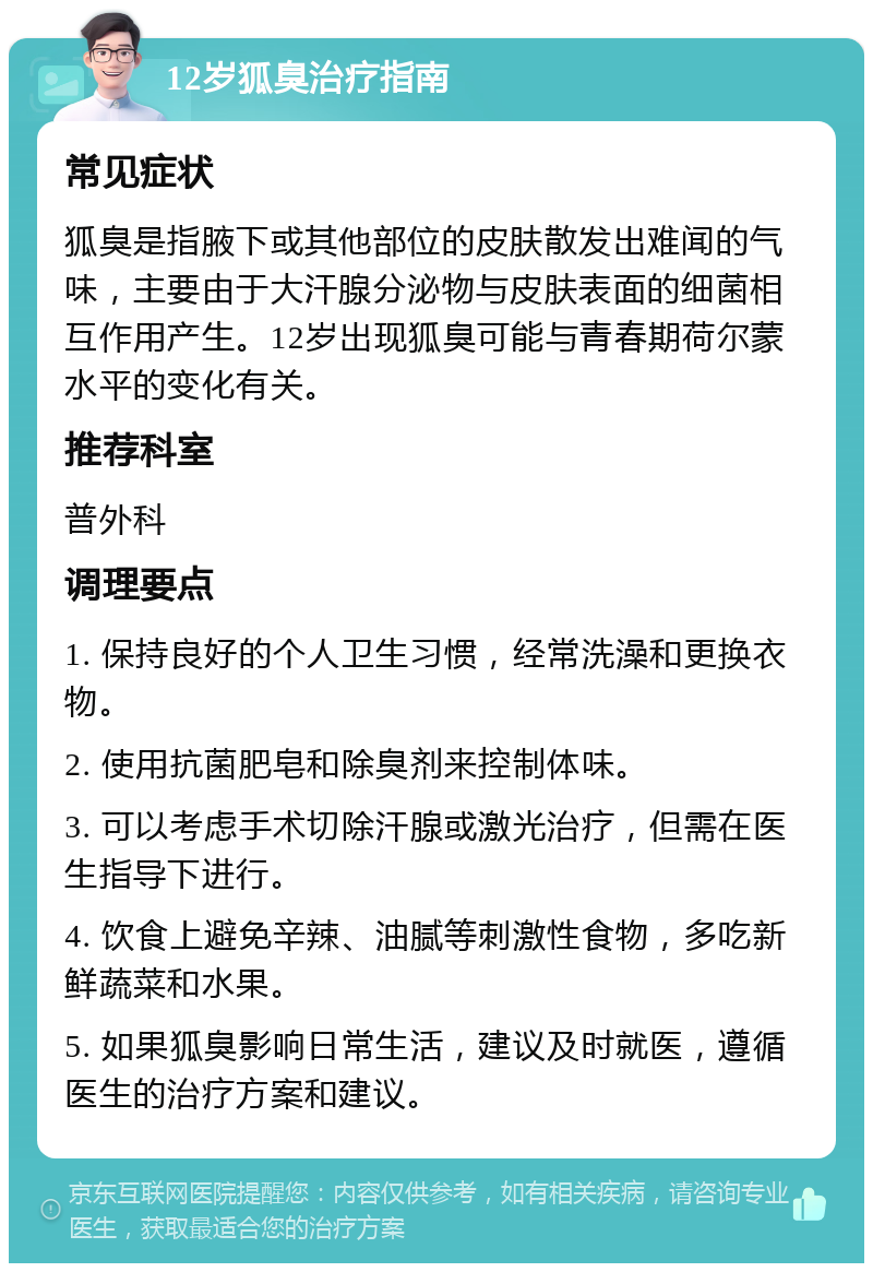 12岁狐臭治疗指南 常见症状 狐臭是指腋下或其他部位的皮肤散发出难闻的气味，主要由于大汗腺分泌物与皮肤表面的细菌相互作用产生。12岁出现狐臭可能与青春期荷尔蒙水平的变化有关。 推荐科室 普外科 调理要点 1. 保持良好的个人卫生习惯，经常洗澡和更换衣物。 2. 使用抗菌肥皂和除臭剂来控制体味。 3. 可以考虑手术切除汗腺或激光治疗，但需在医生指导下进行。 4. 饮食上避免辛辣、油腻等刺激性食物，多吃新鲜蔬菜和水果。 5. 如果狐臭影响日常生活，建议及时就医，遵循医生的治疗方案和建议。