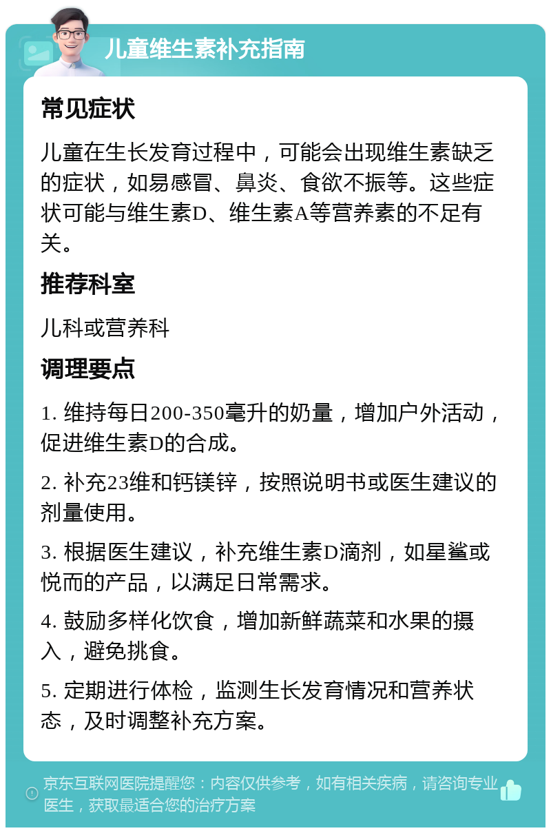 儿童维生素补充指南 常见症状 儿童在生长发育过程中，可能会出现维生素缺乏的症状，如易感冒、鼻炎、食欲不振等。这些症状可能与维生素D、维生素A等营养素的不足有关。 推荐科室 儿科或营养科 调理要点 1. 维持每日200-350毫升的奶量，增加户外活动，促进维生素D的合成。 2. 补充23维和钙镁锌，按照说明书或医生建议的剂量使用。 3. 根据医生建议，补充维生素D滴剂，如星鲨或悦而的产品，以满足日常需求。 4. 鼓励多样化饮食，增加新鲜蔬菜和水果的摄入，避免挑食。 5. 定期进行体检，监测生长发育情况和营养状态，及时调整补充方案。