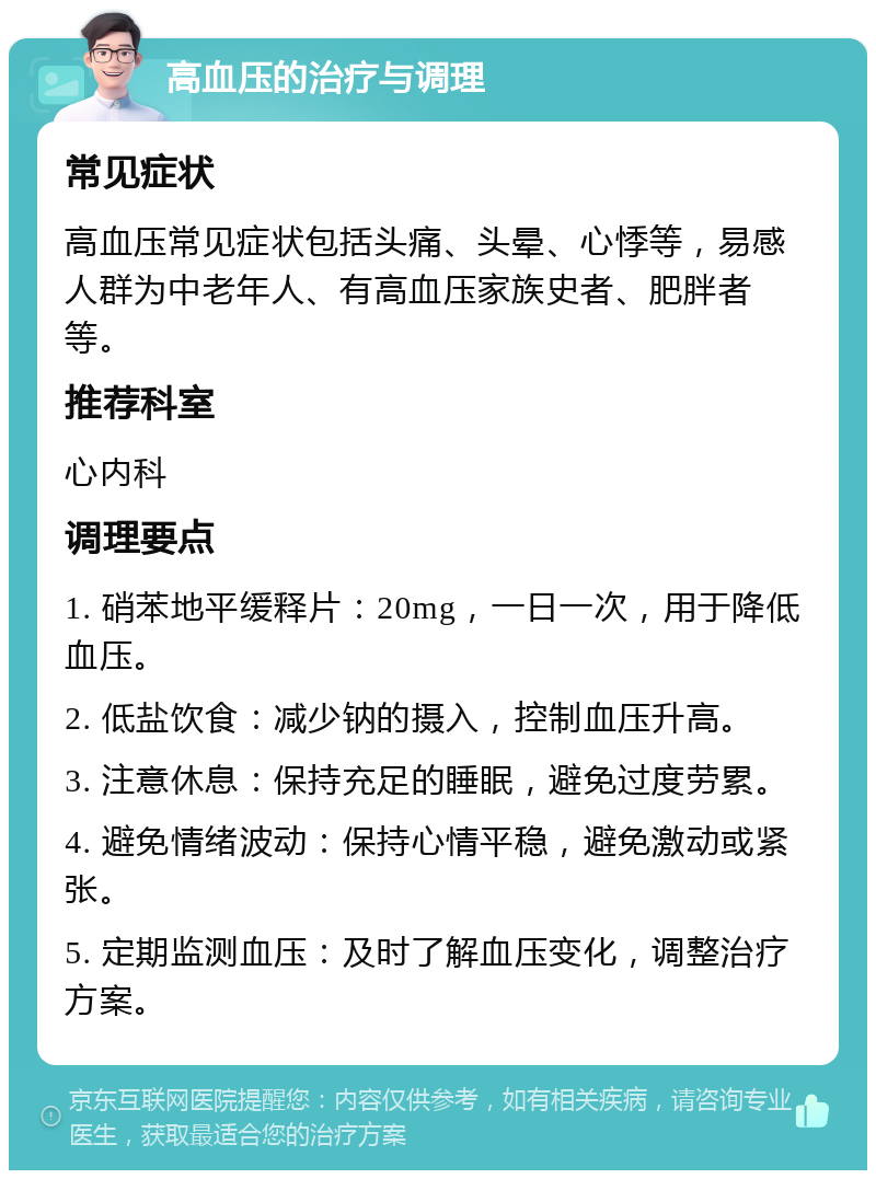 高血压的治疗与调理 常见症状 高血压常见症状包括头痛、头晕、心悸等，易感人群为中老年人、有高血压家族史者、肥胖者等。 推荐科室 心内科 调理要点 1. 硝苯地平缓释片：20mg，一日一次，用于降低血压。 2. 低盐饮食：减少钠的摄入，控制血压升高。 3. 注意休息：保持充足的睡眠，避免过度劳累。 4. 避免情绪波动：保持心情平稳，避免激动或紧张。 5. 定期监测血压：及时了解血压变化，调整治疗方案。