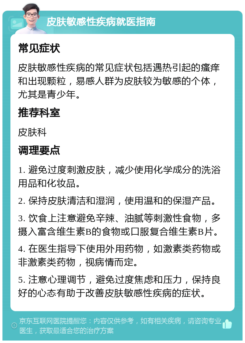 皮肤敏感性疾病就医指南 常见症状 皮肤敏感性疾病的常见症状包括遇热引起的瘙痒和出现颗粒，易感人群为皮肤较为敏感的个体，尤其是青少年。 推荐科室 皮肤科 调理要点 1. 避免过度刺激皮肤，减少使用化学成分的洗浴用品和化妆品。 2. 保持皮肤清洁和湿润，使用温和的保湿产品。 3. 饮食上注意避免辛辣、油腻等刺激性食物，多摄入富含维生素B的食物或口服复合维生素B片。 4. 在医生指导下使用外用药物，如激素类药物或非激素类药物，视病情而定。 5. 注意心理调节，避免过度焦虑和压力，保持良好的心态有助于改善皮肤敏感性疾病的症状。