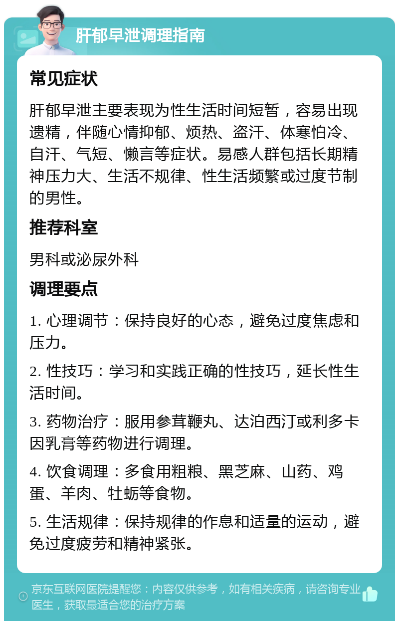 肝郁早泄调理指南 常见症状 肝郁早泄主要表现为性生活时间短暂，容易出现遗精，伴随心情抑郁、烦热、盗汗、体寒怕冷、自汗、气短、懒言等症状。易感人群包括长期精神压力大、生活不规律、性生活频繁或过度节制的男性。 推荐科室 男科或泌尿外科 调理要点 1. 心理调节：保持良好的心态，避免过度焦虑和压力。 2. 性技巧：学习和实践正确的性技巧，延长性生活时间。 3. 药物治疗：服用参茸鞭丸、达泊西汀或利多卡因乳膏等药物进行调理。 4. 饮食调理：多食用粗粮、黑芝麻、山药、鸡蛋、羊肉、牡蛎等食物。 5. 生活规律：保持规律的作息和适量的运动，避免过度疲劳和精神紧张。