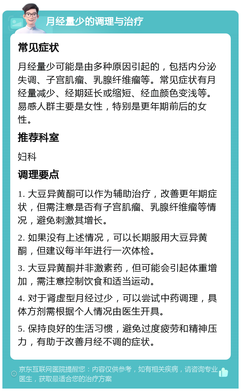 月经量少的调理与治疗 常见症状 月经量少可能是由多种原因引起的，包括内分泌失调、子宫肌瘤、乳腺纤维瘤等。常见症状有月经量减少、经期延长或缩短、经血颜色变浅等。易感人群主要是女性，特别是更年期前后的女性。 推荐科室 妇科 调理要点 1. 大豆异黄酮可以作为辅助治疗，改善更年期症状，但需注意是否有子宫肌瘤、乳腺纤维瘤等情况，避免刺激其增长。 2. 如果没有上述情况，可以长期服用大豆异黄酮，但建议每半年进行一次体检。 3. 大豆异黄酮并非激素药，但可能会引起体重增加，需注意控制饮食和适当运动。 4. 对于肾虚型月经过少，可以尝试中药调理，具体方剂需根据个人情况由医生开具。 5. 保持良好的生活习惯，避免过度疲劳和精神压力，有助于改善月经不调的症状。