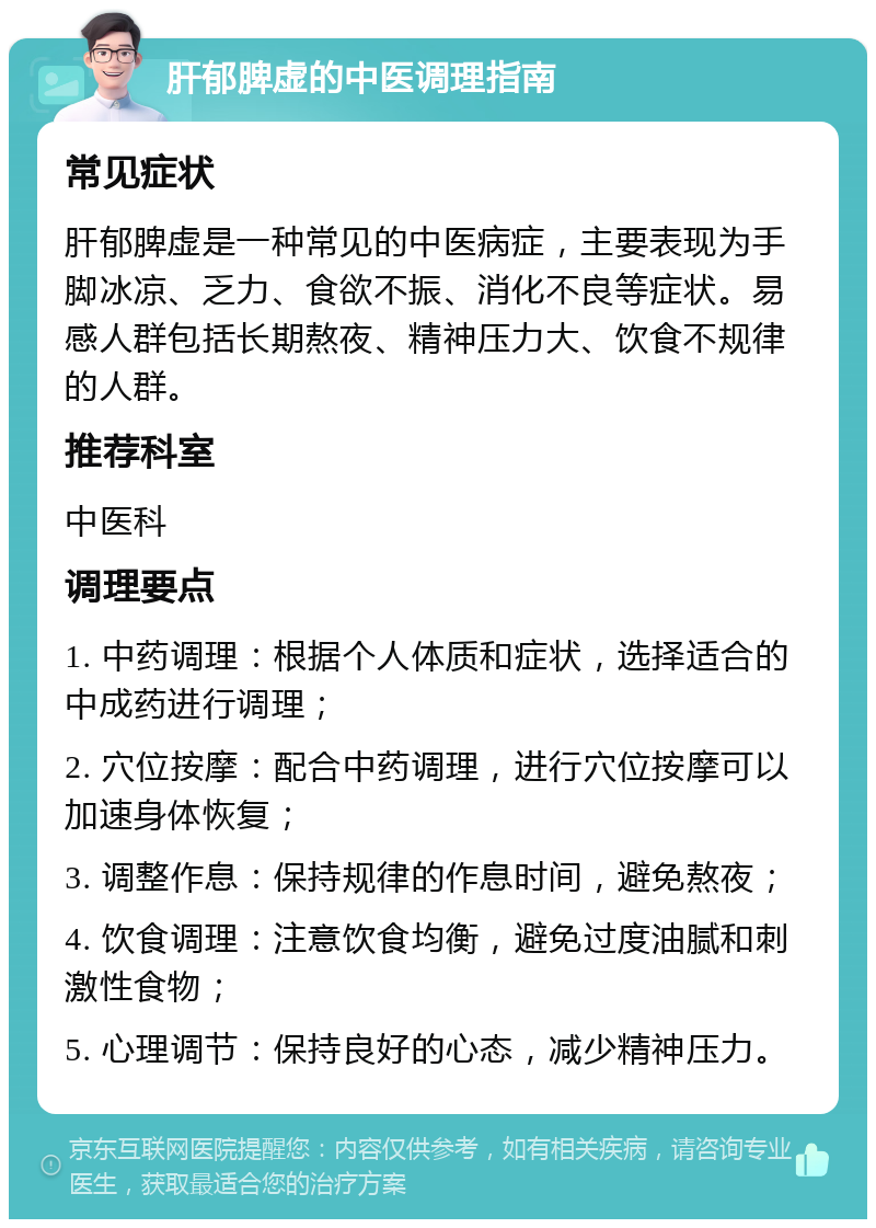 肝郁脾虚的中医调理指南 常见症状 肝郁脾虚是一种常见的中医病症，主要表现为手脚冰凉、乏力、食欲不振、消化不良等症状。易感人群包括长期熬夜、精神压力大、饮食不规律的人群。 推荐科室 中医科 调理要点 1. 中药调理：根据个人体质和症状，选择适合的中成药进行调理； 2. 穴位按摩：配合中药调理，进行穴位按摩可以加速身体恢复； 3. 调整作息：保持规律的作息时间，避免熬夜； 4. 饮食调理：注意饮食均衡，避免过度油腻和刺激性食物； 5. 心理调节：保持良好的心态，减少精神压力。