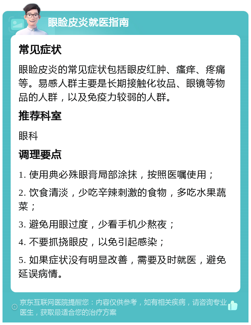 眼睑皮炎就医指南 常见症状 眼睑皮炎的常见症状包括眼皮红肿、瘙痒、疼痛等。易感人群主要是长期接触化妆品、眼镜等物品的人群，以及免疫力较弱的人群。 推荐科室 眼科 调理要点 1. 使用典必殊眼膏局部涂抹，按照医嘱使用； 2. 饮食清淡，少吃辛辣刺激的食物，多吃水果蔬菜； 3. 避免用眼过度，少看手机少熬夜； 4. 不要抓挠眼皮，以免引起感染； 5. 如果症状没有明显改善，需要及时就医，避免延误病情。