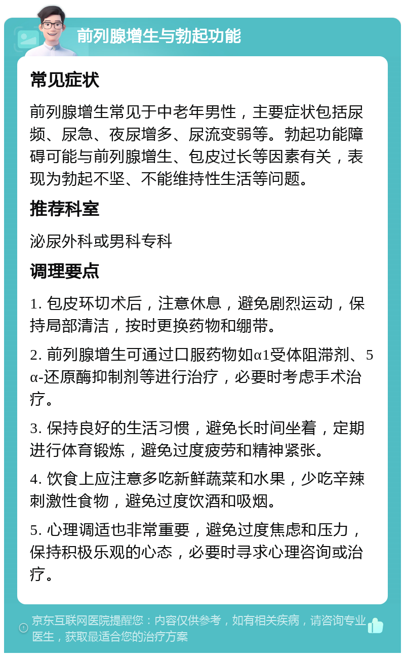 前列腺增生与勃起功能 常见症状 前列腺增生常见于中老年男性，主要症状包括尿频、尿急、夜尿增多、尿流变弱等。勃起功能障碍可能与前列腺增生、包皮过长等因素有关，表现为勃起不坚、不能维持性生活等问题。 推荐科室 泌尿外科或男科专科 调理要点 1. 包皮环切术后，注意休息，避免剧烈运动，保持局部清洁，按时更换药物和绷带。 2. 前列腺增生可通过口服药物如α1受体阻滞剂、5α-还原酶抑制剂等进行治疗，必要时考虑手术治疗。 3. 保持良好的生活习惯，避免长时间坐着，定期进行体育锻炼，避免过度疲劳和精神紧张。 4. 饮食上应注意多吃新鲜蔬菜和水果，少吃辛辣刺激性食物，避免过度饮酒和吸烟。 5. 心理调适也非常重要，避免过度焦虑和压力，保持积极乐观的心态，必要时寻求心理咨询或治疗。