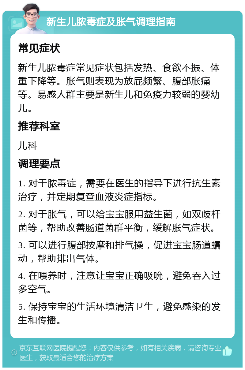 新生儿脓毒症及胀气调理指南 常见症状 新生儿脓毒症常见症状包括发热、食欲不振、体重下降等。胀气则表现为放屁频繁、腹部胀痛等。易感人群主要是新生儿和免疫力较弱的婴幼儿。 推荐科室 儿科 调理要点 1. 对于脓毒症，需要在医生的指导下进行抗生素治疗，并定期复查血液炎症指标。 2. 对于胀气，可以给宝宝服用益生菌，如双歧杆菌等，帮助改善肠道菌群平衡，缓解胀气症状。 3. 可以进行腹部按摩和排气操，促进宝宝肠道蠕动，帮助排出气体。 4. 在喂养时，注意让宝宝正确吸吮，避免吞入过多空气。 5. 保持宝宝的生活环境清洁卫生，避免感染的发生和传播。