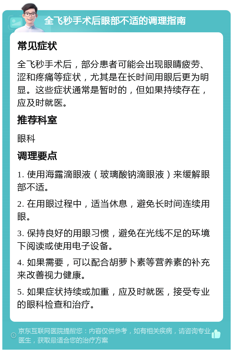 全飞秒手术后眼部不适的调理指南 常见症状 全飞秒手术后，部分患者可能会出现眼睛疲劳、涩和疼痛等症状，尤其是在长时间用眼后更为明显。这些症状通常是暂时的，但如果持续存在，应及时就医。 推荐科室 眼科 调理要点 1. 使用海露滴眼液（玻璃酸钠滴眼液）来缓解眼部不适。 2. 在用眼过程中，适当休息，避免长时间连续用眼。 3. 保持良好的用眼习惯，避免在光线不足的环境下阅读或使用电子设备。 4. 如果需要，可以配合胡萝卜素等营养素的补充来改善视力健康。 5. 如果症状持续或加重，应及时就医，接受专业的眼科检查和治疗。