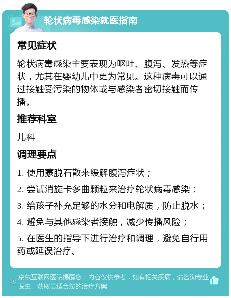 轮状病毒感染就医指南 常见症状 轮状病毒感染主要表现为呕吐、腹泻、发热等症状，尤其在婴幼儿中更为常见。这种病毒可以通过接触受污染的物体或与感染者密切接触而传播。 推荐科室 儿科 调理要点 1. 使用蒙脱石散来缓解腹泻症状； 2. 尝试消旋卡多曲颗粒来治疗轮状病毒感染； 3. 给孩子补充足够的水分和电解质，防止脱水； 4. 避免与其他感染者接触，减少传播风险； 5. 在医生的指导下进行治疗和调理，避免自行用药或延误治疗。