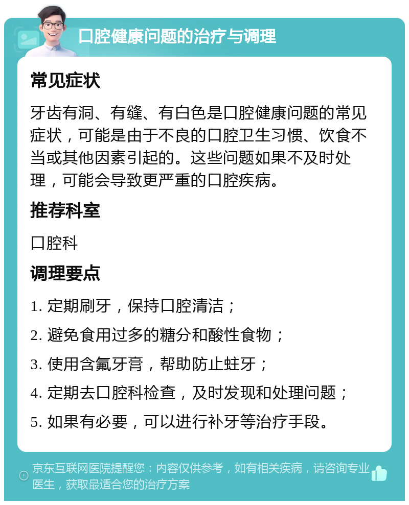 口腔健康问题的治疗与调理 常见症状 牙齿有洞、有缝、有白色是口腔健康问题的常见症状，可能是由于不良的口腔卫生习惯、饮食不当或其他因素引起的。这些问题如果不及时处理，可能会导致更严重的口腔疾病。 推荐科室 口腔科 调理要点 1. 定期刷牙，保持口腔清洁； 2. 避免食用过多的糖分和酸性食物； 3. 使用含氟牙膏，帮助防止蛀牙； 4. 定期去口腔科检查，及时发现和处理问题； 5. 如果有必要，可以进行补牙等治疗手段。