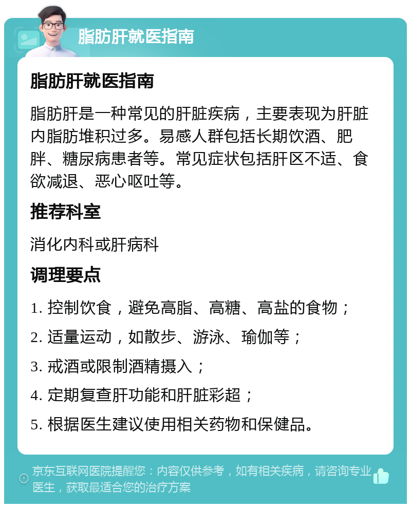 脂肪肝就医指南 脂肪肝就医指南 脂肪肝是一种常见的肝脏疾病，主要表现为肝脏内脂肪堆积过多。易感人群包括长期饮酒、肥胖、糖尿病患者等。常见症状包括肝区不适、食欲减退、恶心呕吐等。 推荐科室 消化内科或肝病科 调理要点 1. 控制饮食，避免高脂、高糖、高盐的食物； 2. 适量运动，如散步、游泳、瑜伽等； 3. 戒酒或限制酒精摄入； 4. 定期复查肝功能和肝脏彩超； 5. 根据医生建议使用相关药物和保健品。