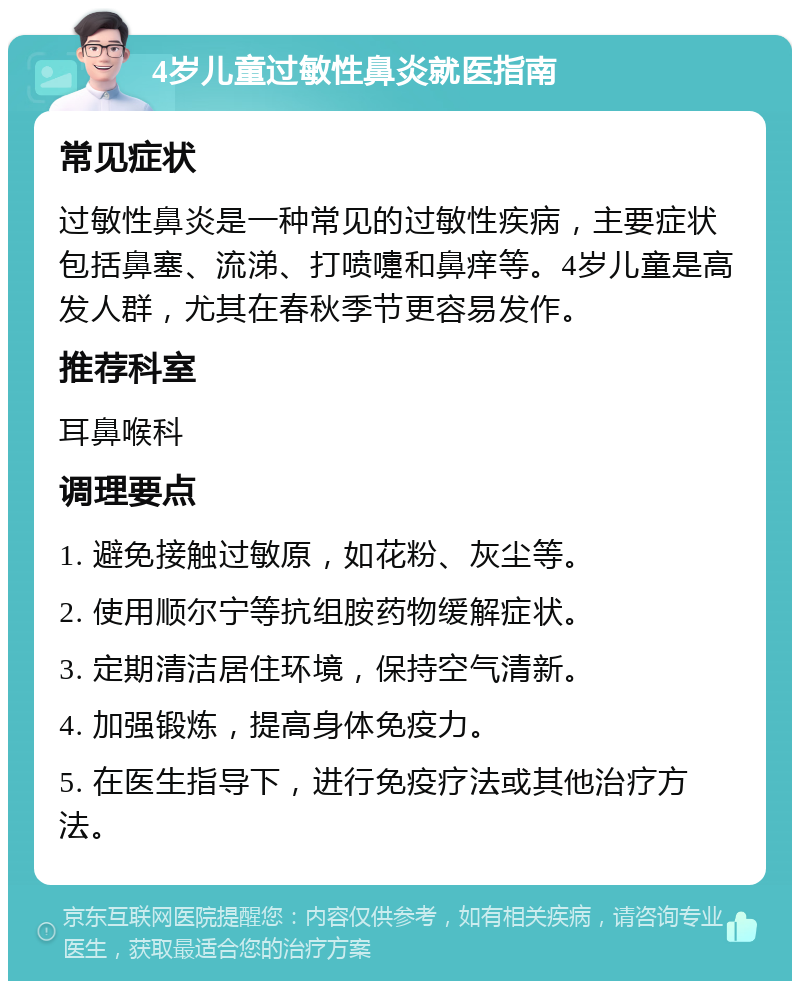 4岁儿童过敏性鼻炎就医指南 常见症状 过敏性鼻炎是一种常见的过敏性疾病，主要症状包括鼻塞、流涕、打喷嚏和鼻痒等。4岁儿童是高发人群，尤其在春秋季节更容易发作。 推荐科室 耳鼻喉科 调理要点 1. 避免接触过敏原，如花粉、灰尘等。 2. 使用顺尔宁等抗组胺药物缓解症状。 3. 定期清洁居住环境，保持空气清新。 4. 加强锻炼，提高身体免疫力。 5. 在医生指导下，进行免疫疗法或其他治疗方法。