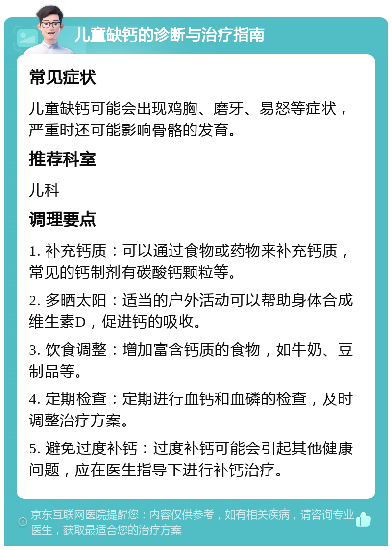 儿童缺钙的诊断与治疗指南 常见症状 儿童缺钙可能会出现鸡胸、磨牙、易怒等症状，严重时还可能影响骨骼的发育。 推荐科室 儿科 调理要点 1. 补充钙质：可以通过食物或药物来补充钙质，常见的钙制剂有碳酸钙颗粒等。 2. 多晒太阳：适当的户外活动可以帮助身体合成维生素D，促进钙的吸收。 3. 饮食调整：增加富含钙质的食物，如牛奶、豆制品等。 4. 定期检查：定期进行血钙和血磷的检查，及时调整治疗方案。 5. 避免过度补钙：过度补钙可能会引起其他健康问题，应在医生指导下进行补钙治疗。