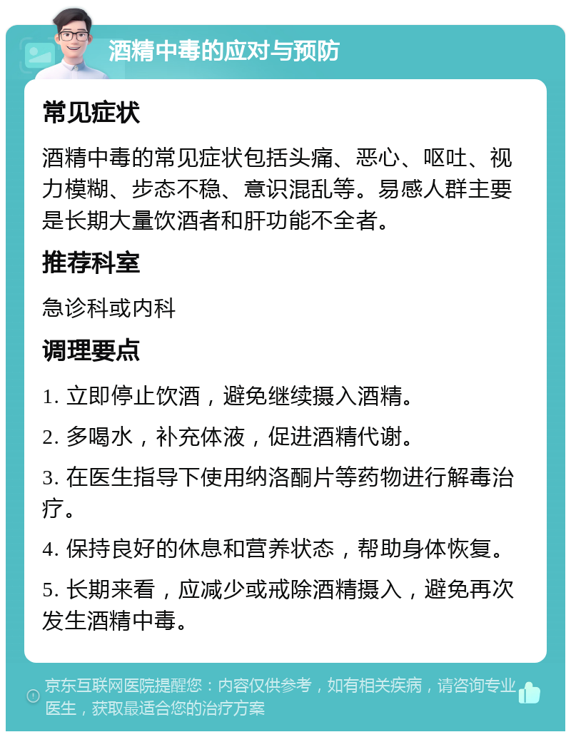 酒精中毒的应对与预防 常见症状 酒精中毒的常见症状包括头痛、恶心、呕吐、视力模糊、步态不稳、意识混乱等。易感人群主要是长期大量饮酒者和肝功能不全者。 推荐科室 急诊科或内科 调理要点 1. 立即停止饮酒，避免继续摄入酒精。 2. 多喝水，补充体液，促进酒精代谢。 3. 在医生指导下使用纳洛酮片等药物进行解毒治疗。 4. 保持良好的休息和营养状态，帮助身体恢复。 5. 长期来看，应减少或戒除酒精摄入，避免再次发生酒精中毒。