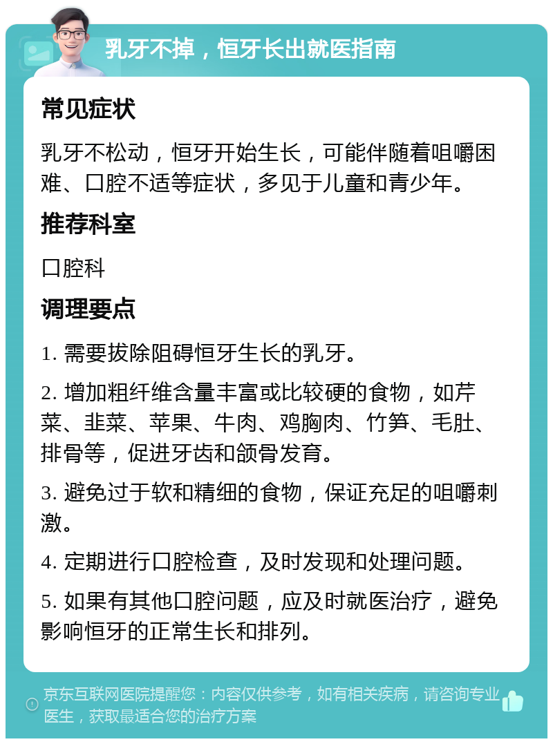 乳牙不掉，恒牙长出就医指南 常见症状 乳牙不松动，恒牙开始生长，可能伴随着咀嚼困难、口腔不适等症状，多见于儿童和青少年。 推荐科室 口腔科 调理要点 1. 需要拔除阻碍恒牙生长的乳牙。 2. 增加粗纤维含量丰富或比较硬的食物，如芹菜、韭菜、苹果、牛肉、鸡胸肉、竹笋、毛肚、排骨等，促进牙齿和颌骨发育。 3. 避免过于软和精细的食物，保证充足的咀嚼刺激。 4. 定期进行口腔检查，及时发现和处理问题。 5. 如果有其他口腔问题，应及时就医治疗，避免影响恒牙的正常生长和排列。