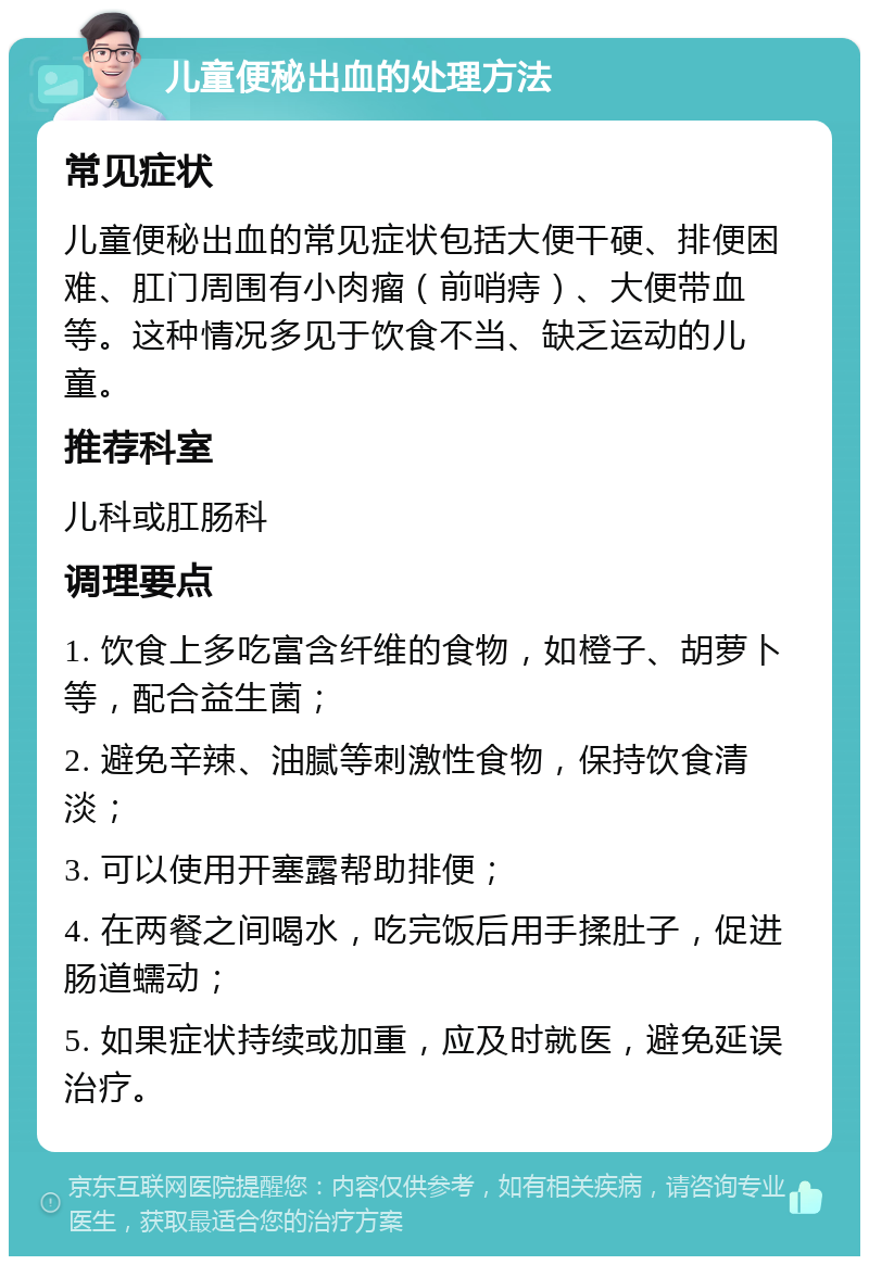 儿童便秘出血的处理方法 常见症状 儿童便秘出血的常见症状包括大便干硬、排便困难、肛门周围有小肉瘤（前哨痔）、大便带血等。这种情况多见于饮食不当、缺乏运动的儿童。 推荐科室 儿科或肛肠科 调理要点 1. 饮食上多吃富含纤维的食物，如橙子、胡萝卜等，配合益生菌； 2. 避免辛辣、油腻等刺激性食物，保持饮食清淡； 3. 可以使用开塞露帮助排便； 4. 在两餐之间喝水，吃完饭后用手揉肚子，促进肠道蠕动； 5. 如果症状持续或加重，应及时就医，避免延误治疗。