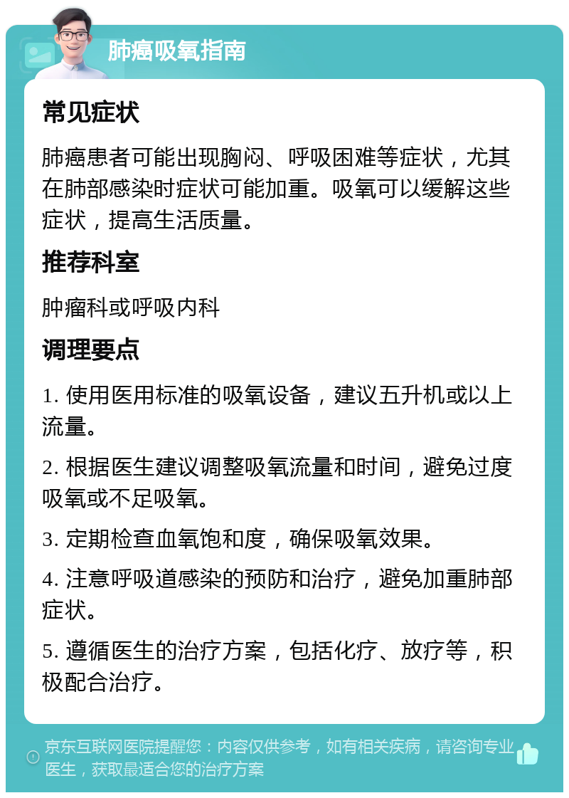 肺癌吸氧指南 常见症状 肺癌患者可能出现胸闷、呼吸困难等症状，尤其在肺部感染时症状可能加重。吸氧可以缓解这些症状，提高生活质量。 推荐科室 肿瘤科或呼吸内科 调理要点 1. 使用医用标准的吸氧设备，建议五升机或以上流量。 2. 根据医生建议调整吸氧流量和时间，避免过度吸氧或不足吸氧。 3. 定期检查血氧饱和度，确保吸氧效果。 4. 注意呼吸道感染的预防和治疗，避免加重肺部症状。 5. 遵循医生的治疗方案，包括化疗、放疗等，积极配合治疗。