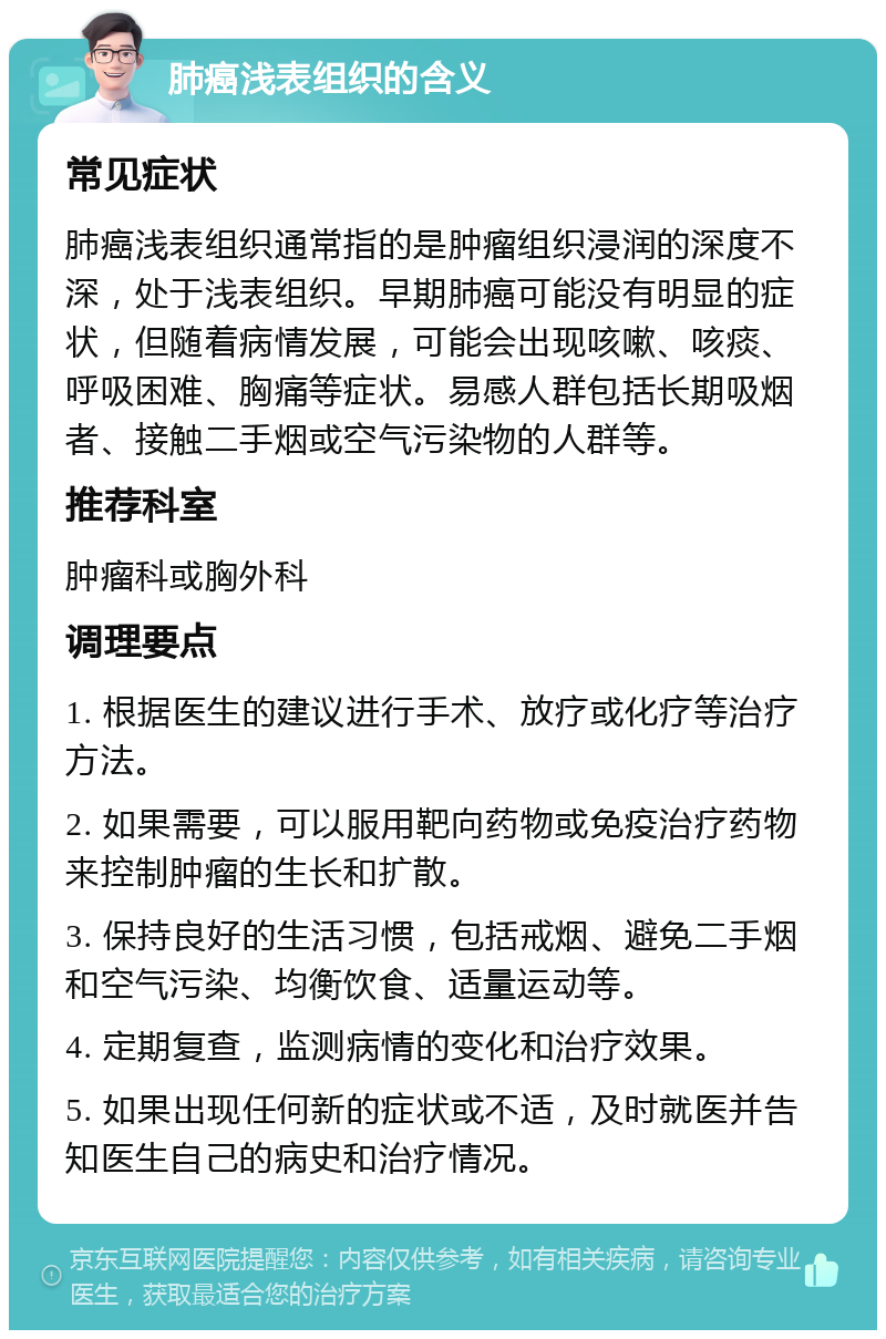 肺癌浅表组织的含义 常见症状 肺癌浅表组织通常指的是肿瘤组织浸润的深度不深，处于浅表组织。早期肺癌可能没有明显的症状，但随着病情发展，可能会出现咳嗽、咳痰、呼吸困难、胸痛等症状。易感人群包括长期吸烟者、接触二手烟或空气污染物的人群等。 推荐科室 肿瘤科或胸外科 调理要点 1. 根据医生的建议进行手术、放疗或化疗等治疗方法。 2. 如果需要，可以服用靶向药物或免疫治疗药物来控制肿瘤的生长和扩散。 3. 保持良好的生活习惯，包括戒烟、避免二手烟和空气污染、均衡饮食、适量运动等。 4. 定期复查，监测病情的变化和治疗效果。 5. 如果出现任何新的症状或不适，及时就医并告知医生自己的病史和治疗情况。