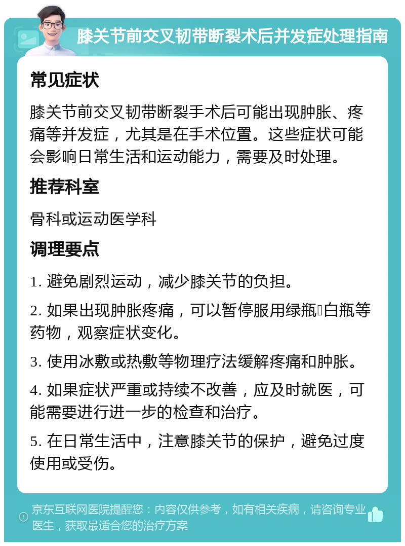 膝关节前交叉韧带断裂术后并发症处理指南 常见症状 膝关节前交叉韧带断裂手术后可能出现肿胀、疼痛等并发症，尤其是在手术位置。这些症状可能会影响日常生活和运动能力，需要及时处理。 推荐科室 骨科或运动医学科 调理要点 1. 避免剧烈运动，减少膝关节的负担。 2. 如果出现肿胀疼痛，可以暂停服用绿瓶➕白瓶等药物，观察症状变化。 3. 使用冰敷或热敷等物理疗法缓解疼痛和肿胀。 4. 如果症状严重或持续不改善，应及时就医，可能需要进行进一步的检查和治疗。 5. 在日常生活中，注意膝关节的保护，避免过度使用或受伤。