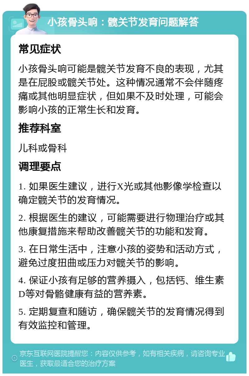 小孩骨头响：髋关节发育问题解答 常见症状 小孩骨头响可能是髋关节发育不良的表现，尤其是在屁股或髋关节处。这种情况通常不会伴随疼痛或其他明显症状，但如果不及时处理，可能会影响小孩的正常生长和发育。 推荐科室 儿科或骨科 调理要点 1. 如果医生建议，进行X光或其他影像学检查以确定髋关节的发育情况。 2. 根据医生的建议，可能需要进行物理治疗或其他康复措施来帮助改善髋关节的功能和发育。 3. 在日常生活中，注意小孩的姿势和活动方式，避免过度扭曲或压力对髋关节的影响。 4. 保证小孩有足够的营养摄入，包括钙、维生素D等对骨骼健康有益的营养素。 5. 定期复查和随访，确保髋关节的发育情况得到有效监控和管理。