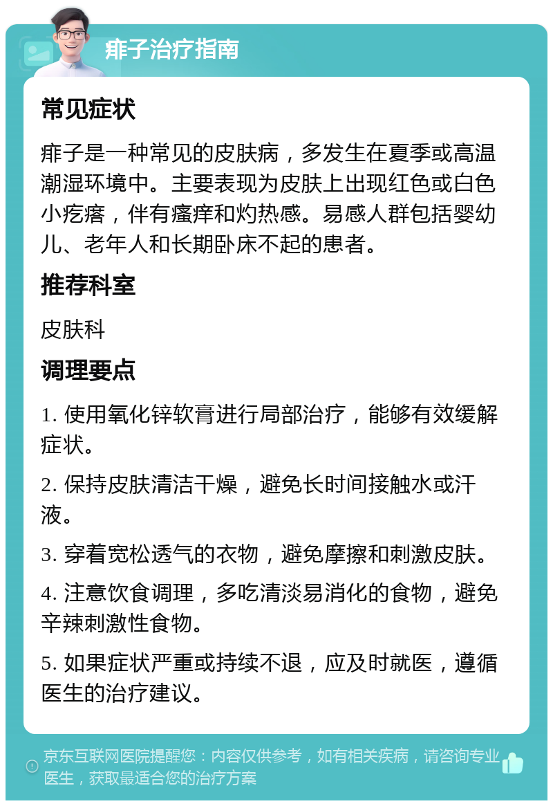 痱子治疗指南 常见症状 痱子是一种常见的皮肤病，多发生在夏季或高温潮湿环境中。主要表现为皮肤上出现红色或白色小疙瘩，伴有瘙痒和灼热感。易感人群包括婴幼儿、老年人和长期卧床不起的患者。 推荐科室 皮肤科 调理要点 1. 使用氧化锌软膏进行局部治疗，能够有效缓解症状。 2. 保持皮肤清洁干燥，避免长时间接触水或汗液。 3. 穿着宽松透气的衣物，避免摩擦和刺激皮肤。 4. 注意饮食调理，多吃清淡易消化的食物，避免辛辣刺激性食物。 5. 如果症状严重或持续不退，应及时就医，遵循医生的治疗建议。