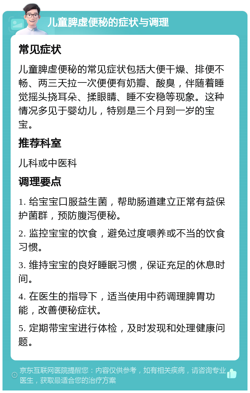 儿童脾虚便秘的症状与调理 常见症状 儿童脾虚便秘的常见症状包括大便干燥、排便不畅、两三天拉一次便便有奶瓣、酸臭，伴随着睡觉摇头挠耳朵、揉眼睛、睡不安稳等现象。这种情况多见于婴幼儿，特别是三个月到一岁的宝宝。 推荐科室 儿科或中医科 调理要点 1. 给宝宝口服益生菌，帮助肠道建立正常有益保护菌群，预防腹泻便秘。 2. 监控宝宝的饮食，避免过度喂养或不当的饮食习惯。 3. 维持宝宝的良好睡眠习惯，保证充足的休息时间。 4. 在医生的指导下，适当使用中药调理脾胃功能，改善便秘症状。 5. 定期带宝宝进行体检，及时发现和处理健康问题。