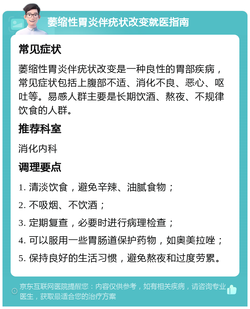 萎缩性胃炎伴疣状改变就医指南 常见症状 萎缩性胃炎伴疣状改变是一种良性的胃部疾病，常见症状包括上腹部不适、消化不良、恶心、呕吐等。易感人群主要是长期饮酒、熬夜、不规律饮食的人群。 推荐科室 消化内科 调理要点 1. 清淡饮食，避免辛辣、油腻食物； 2. 不吸烟、不饮酒； 3. 定期复查，必要时进行病理检查； 4. 可以服用一些胃肠道保护药物，如奥美拉唑； 5. 保持良好的生活习惯，避免熬夜和过度劳累。