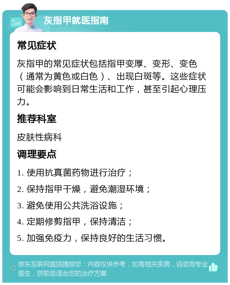 灰指甲就医指南 常见症状 灰指甲的常见症状包括指甲变厚、变形、变色（通常为黄色或白色）、出现白斑等。这些症状可能会影响到日常生活和工作，甚至引起心理压力。 推荐科室 皮肤性病科 调理要点 1. 使用抗真菌药物进行治疗； 2. 保持指甲干燥，避免潮湿环境； 3. 避免使用公共洗浴设施； 4. 定期修剪指甲，保持清洁； 5. 加强免疫力，保持良好的生活习惯。