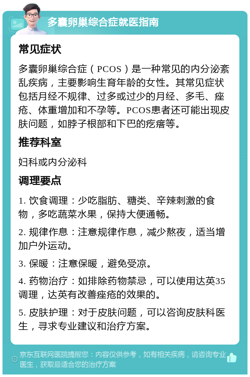 多囊卵巢综合症就医指南 常见症状 多囊卵巢综合症（PCOS）是一种常见的内分泌紊乱疾病，主要影响生育年龄的女性。其常见症状包括月经不规律、过多或过少的月经、多毛、痤疮、体重增加和不孕等。PCOS患者还可能出现皮肤问题，如脖子根部和下巴的疙瘩等。 推荐科室 妇科或内分泌科 调理要点 1. 饮食调理：少吃脂肪、糖类、辛辣刺激的食物，多吃蔬菜水果，保持大便通畅。 2. 规律作息：注意规律作息，减少熬夜，适当增加户外运动。 3. 保暖：注意保暖，避免受凉。 4. 药物治疗：如排除药物禁忌，可以使用达英35调理，达英有改善痤疮的效果的。 5. 皮肤护理：对于皮肤问题，可以咨询皮肤科医生，寻求专业建议和治疗方案。