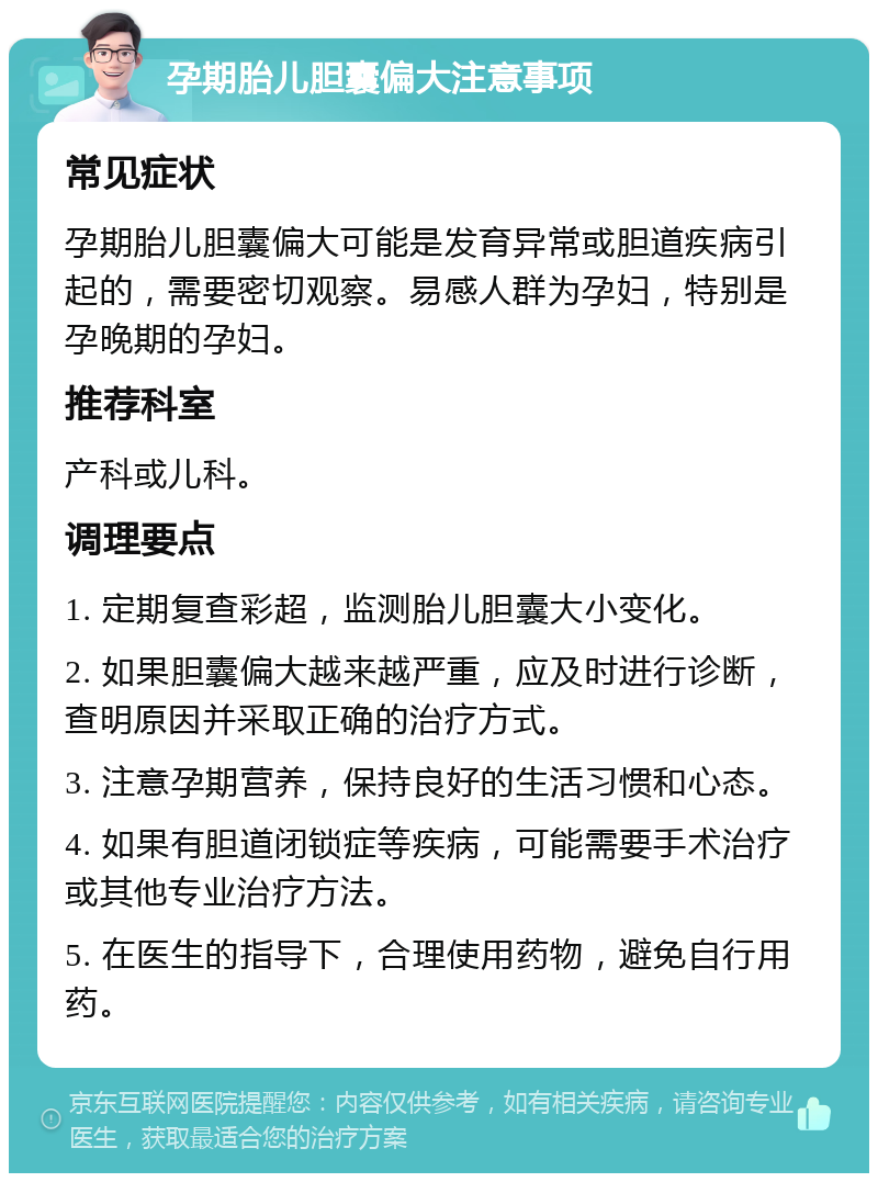 孕期胎儿胆囊偏大注意事项 常见症状 孕期胎儿胆囊偏大可能是发育异常或胆道疾病引起的，需要密切观察。易感人群为孕妇，特别是孕晚期的孕妇。 推荐科室 产科或儿科。 调理要点 1. 定期复查彩超，监测胎儿胆囊大小变化。 2. 如果胆囊偏大越来越严重，应及时进行诊断，查明原因并采取正确的治疗方式。 3. 注意孕期营养，保持良好的生活习惯和心态。 4. 如果有胆道闭锁症等疾病，可能需要手术治疗或其他专业治疗方法。 5. 在医生的指导下，合理使用药物，避免自行用药。