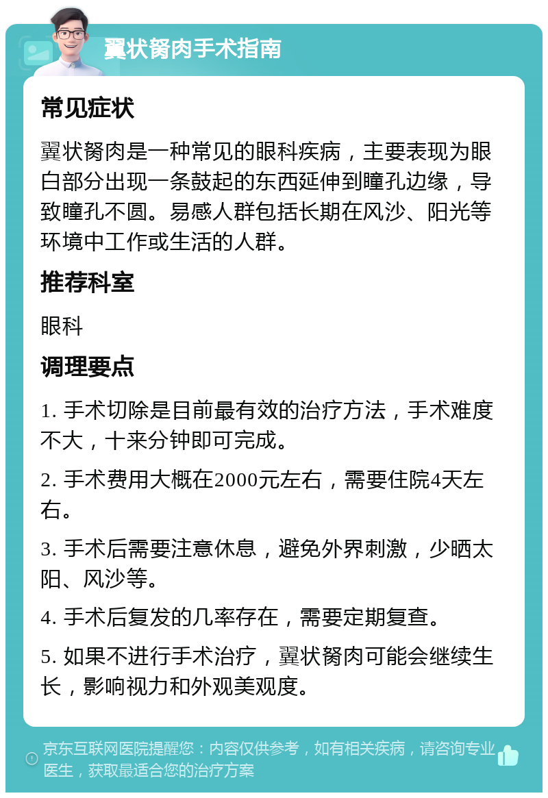 翼状胬肉手术指南 常见症状 翼状胬肉是一种常见的眼科疾病，主要表现为眼白部分出现一条鼓起的东西延伸到瞳孔边缘，导致瞳孔不圆。易感人群包括长期在风沙、阳光等环境中工作或生活的人群。 推荐科室 眼科 调理要点 1. 手术切除是目前最有效的治疗方法，手术难度不大，十来分钟即可完成。 2. 手术费用大概在2000元左右，需要住院4天左右。 3. 手术后需要注意休息，避免外界刺激，少晒太阳、风沙等。 4. 手术后复发的几率存在，需要定期复查。 5. 如果不进行手术治疗，翼状胬肉可能会继续生长，影响视力和外观美观度。