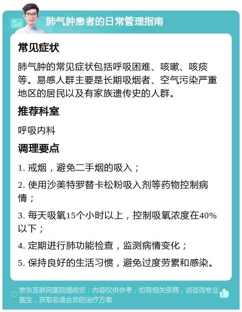 肺气肿患者的日常管理指南 常见症状 肺气肿的常见症状包括呼吸困难、咳嗽、咳痰等。易感人群主要是长期吸烟者、空气污染严重地区的居民以及有家族遗传史的人群。 推荐科室 呼吸内科 调理要点 1. 戒烟，避免二手烟的吸入； 2. 使用沙美特罗替卡松粉吸入剂等药物控制病情； 3. 每天吸氧15个小时以上，控制吸氧浓度在40%以下； 4. 定期进行肺功能检查，监测病情变化； 5. 保持良好的生活习惯，避免过度劳累和感染。