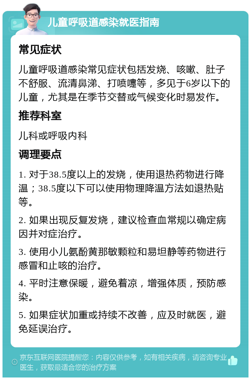 儿童呼吸道感染就医指南 常见症状 儿童呼吸道感染常见症状包括发烧、咳嗽、肚子不舒服、流清鼻涕、打喷嚏等，多见于6岁以下的儿童，尤其是在季节交替或气候变化时易发作。 推荐科室 儿科或呼吸内科 调理要点 1. 对于38.5度以上的发烧，使用退热药物进行降温；38.5度以下可以使用物理降温方法如退热贴等。 2. 如果出现反复发烧，建议检查血常规以确定病因并对症治疗。 3. 使用小儿氨酚黄那敏颗粒和易坦静等药物进行感冒和止咳的治疗。 4. 平时注意保暖，避免着凉，增强体质，预防感染。 5. 如果症状加重或持续不改善，应及时就医，避免延误治疗。